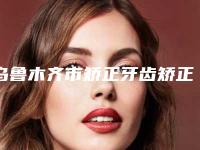 乌鲁木齐市矫正牙齿矫正脸歪医生上榜清单前3强地位撼不动-乌鲁木齐市孙琦口腔医生