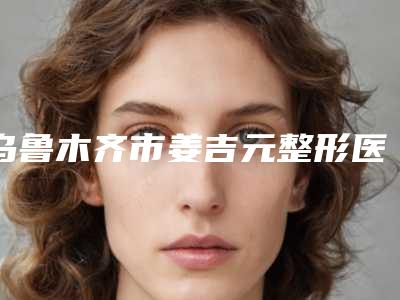 乌鲁木齐市姜吉元整形医生抽脂瘦腰腹整形治疗费用多少