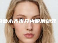 乌鲁木齐市开内眼角加双眼皮价格(价目)表2025,火热上线-均价开内眼角加双眼皮15465元