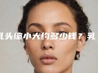 乳头缩小大约多少钱?乳头缩小推荐医生,医院