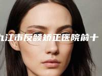 九江市反颌矫正医院前十名点击查看(九江市反颌矫正整形医院)
