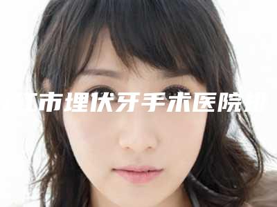九江市埋伏牙手术医院排名榜前十哪个做得好(九江市埋伏牙手术口腔医院实力口碑严选)