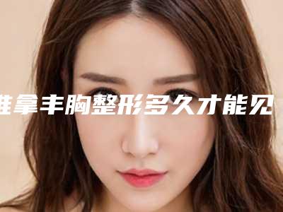 推拿丰胸整形多久才能见到效果-推拿丰胸手术方法及效果