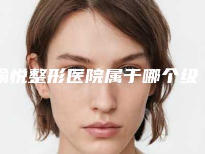 愉悦整形医院属于哪个级别的医院(愉悦整形医院简介)