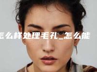 怎么样处理毛孔_怎么能把毛孔变小