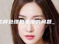 怎样处理唇毛重的问题_怎样恢复激光脱唇毛的皮肤