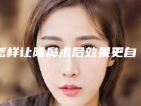 怎样让隆鼻术后效果更自然(怎样让隆鼻术后效果更自然呢)