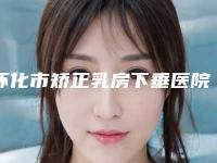 怀化市矫正乳房下垂医院排名榜前十强哪个比较好(怀化鹤城华美纤璐医疗美容门诊部实力也不错~)