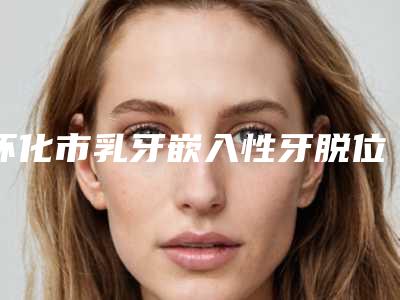 怀化市乳牙嵌入性牙脱位医院排名榜前十位深入盘点（三角坪诚信牙科技术夺人眼球）
