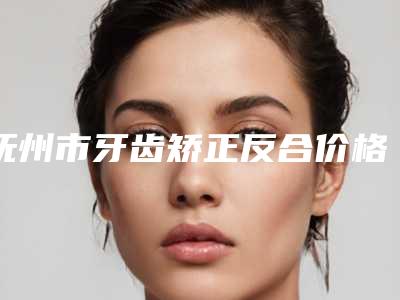 抚州市牙齿矫正反合价格(价目)表知名医生抢鲜一览-抚州王文斌牙科口腔美容科价格表(价目表)