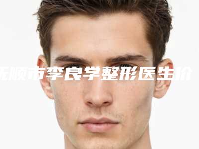 抚顺市李良学整形医生价格价位表2025快来种草