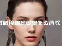 戴眼镜眼袋过重怎么消除,怎么去除戴眼镜的眼袋