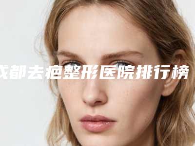 成都去疤整形医院排行榜前七正规推荐!军建、友谊都是实力派!有疤的姐妹们看过来