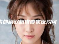 成都割双眼皮哪家医院可靠好点?排名头3强收藏备选:成医附二院、华西医院可种草!