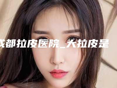 成都拉皮医院_大拉皮是什么粉做的
