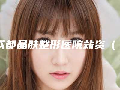 成都晶肤整形医院薪资(介绍整形医院员工的薪酬福利)(成都晶肤医疗美容医院招聘)