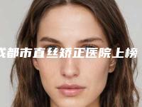 成都市直丝矫正医院上榜清单前十佳实力整合(成都市直丝矫正口腔医院治疗都实惠)