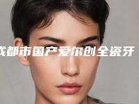 成都市国产爱尔创全瓷牙医院综合实力口碑排行又好又正规（成都市国产爱尔创全瓷牙口腔医院口碑不赖）