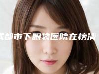 成都市下眼袋医院在榜清单口碑如何点击速览(成都市下眼袋整形医院)