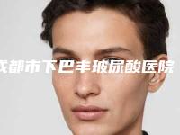 成都市下巴丰玻尿酸医院排行精选名单发布(成都造美人医疗美容整形门诊部各大城市都有推荐)