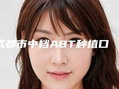 成都市中档ABT种植口腔医生排名榜前十强综合分析-成都市中档ABT种植医生口碑评价反馈