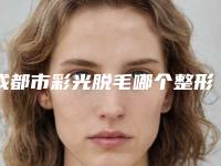 成都市彩光脱毛哪个整形医院好(成都市彩光脱毛医院在榜清单top10强公认推荐)