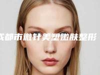 成都市微针美塑嫩肤整形医院价格(成都武侯艺美医疗美容是实力派)