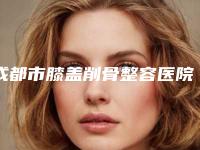成都市膝盖削骨整容医院-成都市膝盖削骨医院排行top10强全新get