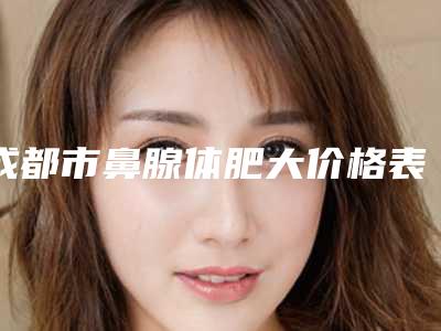 成都市鼻腺体肥大价格表(费用)下个月公布-成都市鼻腺体肥大费用一般是多少钱