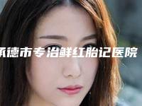 承德市专治鲜红胎记医院排名榜前10名公布刷新-承德市专治鲜红胎记整形医院