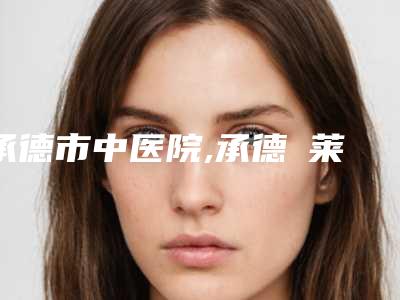 承德市中医院,承德玥莱整形项目人气医生PK