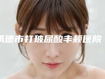 承德市打玻尿酸丰颊医院排名名单提前看(承德市打玻尿酸丰颊整形医院)
