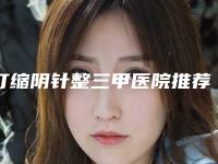 打缩阴针整三甲医院推荐：打缩阴针医院前30上新