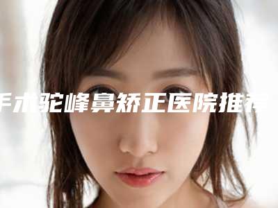 手术驼峰鼻矫正医院推荐:手术驼峰鼻矫正医院前30强罗列