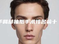 手臂部抽脂手术排名前十的医生宜昌市(李英华医生爱美人士倾力推荐)