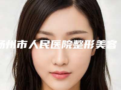 扬州市人民医院整形美容中心,仪征市人民医院整形外科哪个医院好附案例