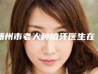 扬州市老人种植牙医生在榜清单前10强震撼发布-扬州市陈庆宽口腔医生