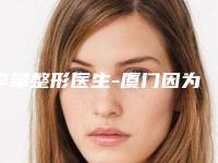 李攀整形医生-厦门因为初颜整形外科门诊部李攀医师整形必看的医生选择指南