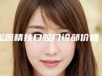 松原精技口腔门诊部价格(价目)抢鲜人气2025一览-微创种植牙费用需要花多少
