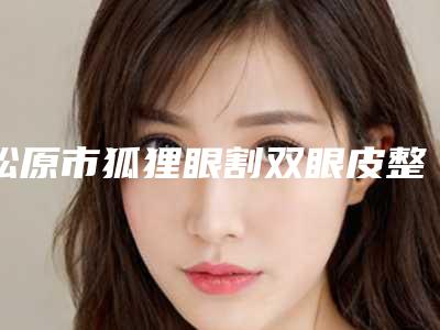 松原市狐狸眼割双眼皮整形医院哪家更正规-松原市中心医院谁领衔榜首