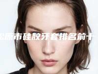 松原市硅胶牙套排名前十佳评选结果公布-松原市硅胶牙套口腔医生