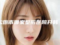 松原市哪家整形医院开韩式开眼角比较好(松原齐飞整形美容院公立5强擅长口碑各不同)