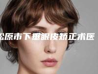 松原市下垂眼皮矫正术医院在榜清单前十佳哪里实力强-长岭县大上海美容诊所成功入围