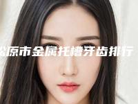 松原市金属托槽牙齿排行榜最大最权威的是哪个-松原市金属托槽牙齿口腔医生