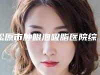 松原市肿眼泡吸脂医院综合实力top10强口碑榜权威曝光-松原市肿眼泡吸脂整形医院