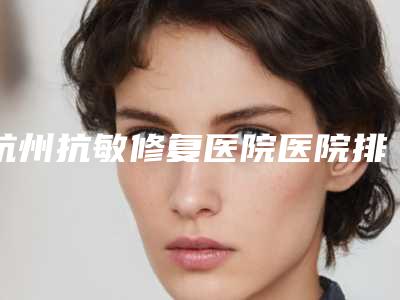 杭州抗敏修复医院医院排行榜单来袭(杭州抗疫医院)