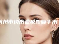 杭州市烫伤疤痕修复手术价格表热门一览-杭州市烫伤疤痕修复手术价格大概要多少