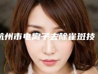 杭州市电离子去除雀斑技术最好的医生是谁(陈锦涛医生选这几位不踩雷)