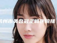杭州市美容冠正畸医院排行(杭州市美容冠正畸口腔医院详细口碑反馈)