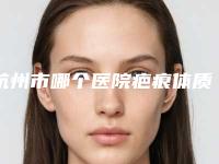 杭州市哪个医院疤痕体质人消除痘印好(杭州市疤痕体质人消除痘印医院上榜名单前十佳新版推荐)